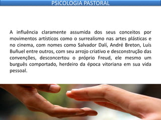A influência claramente assumida dos seus conceitos por
movimentos artísticos como o surrealismo nas artes plásticas e
no cinema, com nomes como Salvador Dalí, André Breton, Luís
Buñuel entre outros, com seu arrojo criativo e desconstrução das
convenções, desconcertou o próprio Freud, ele mesmo um
burguês comportado, herdeiro da época vitoriana em sua vida
pessoal.
PSICOLOGIA PASTORAL
 