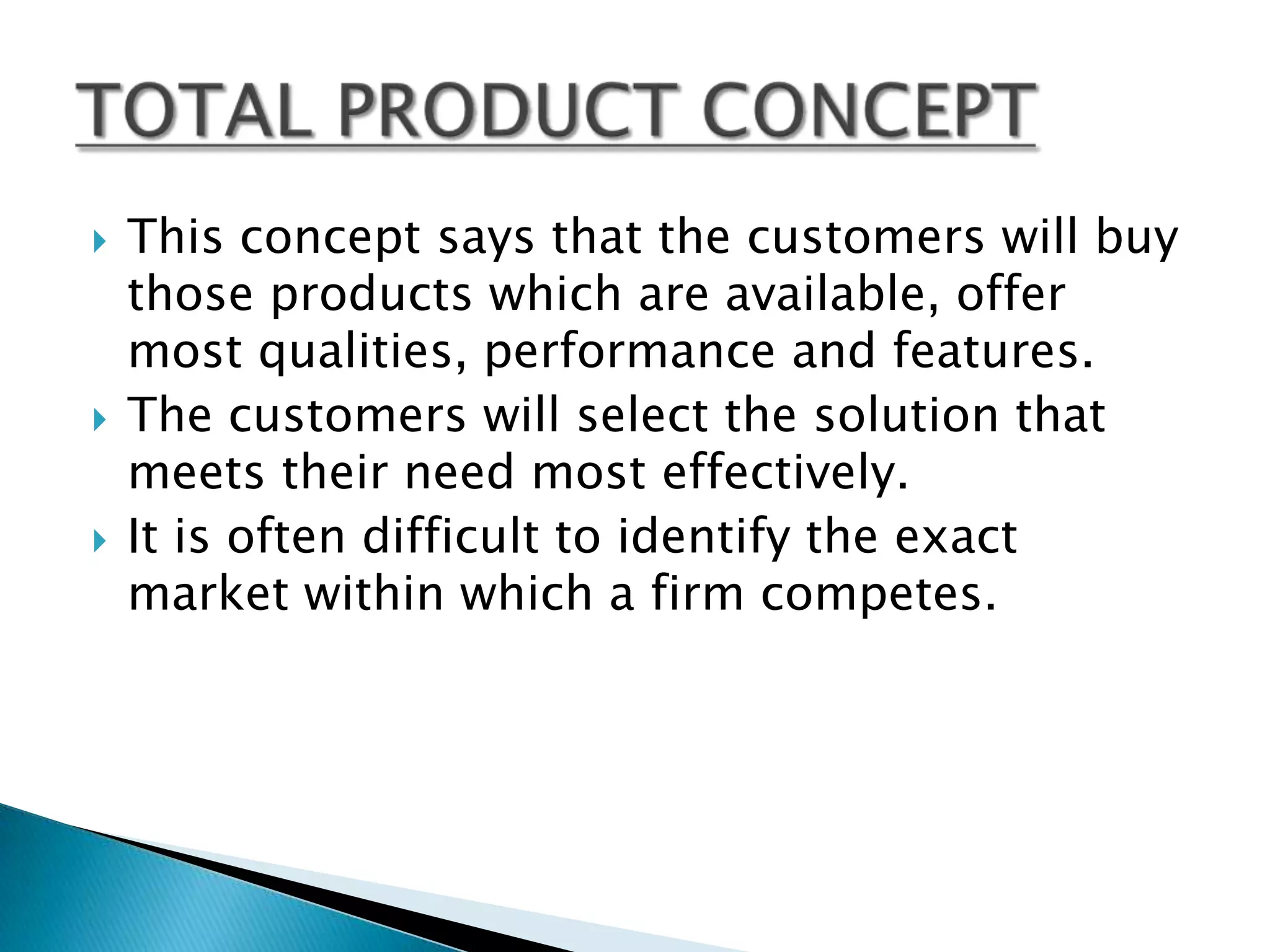    This concept says that the customers will buy
    those products which are available, offer
    most qualities, performance and features.
   The customers will select the solution that
    meets their need most effectively.
   It is often difficult to identify the exact
    market within which a firm competes.
 