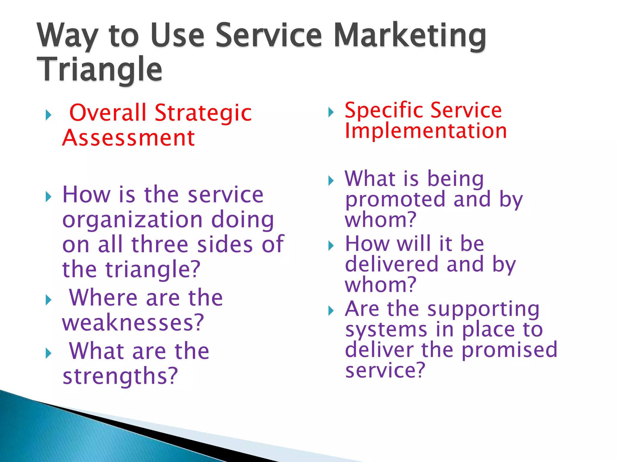 Way to Use Service Marketing
Triangle
   Overall Strategic          Specific Service
    Assessment                  Implementation

                               What is being
   How is the service          promoted and by
    organization doing          whom?
    on all three sides of      How will it be
    the triangle?               delivered and by
                                whom?
    Where are the             Are the supporting
    weaknesses?                 systems in place to
    What are the               deliver the promised
    strengths?                  service?
 