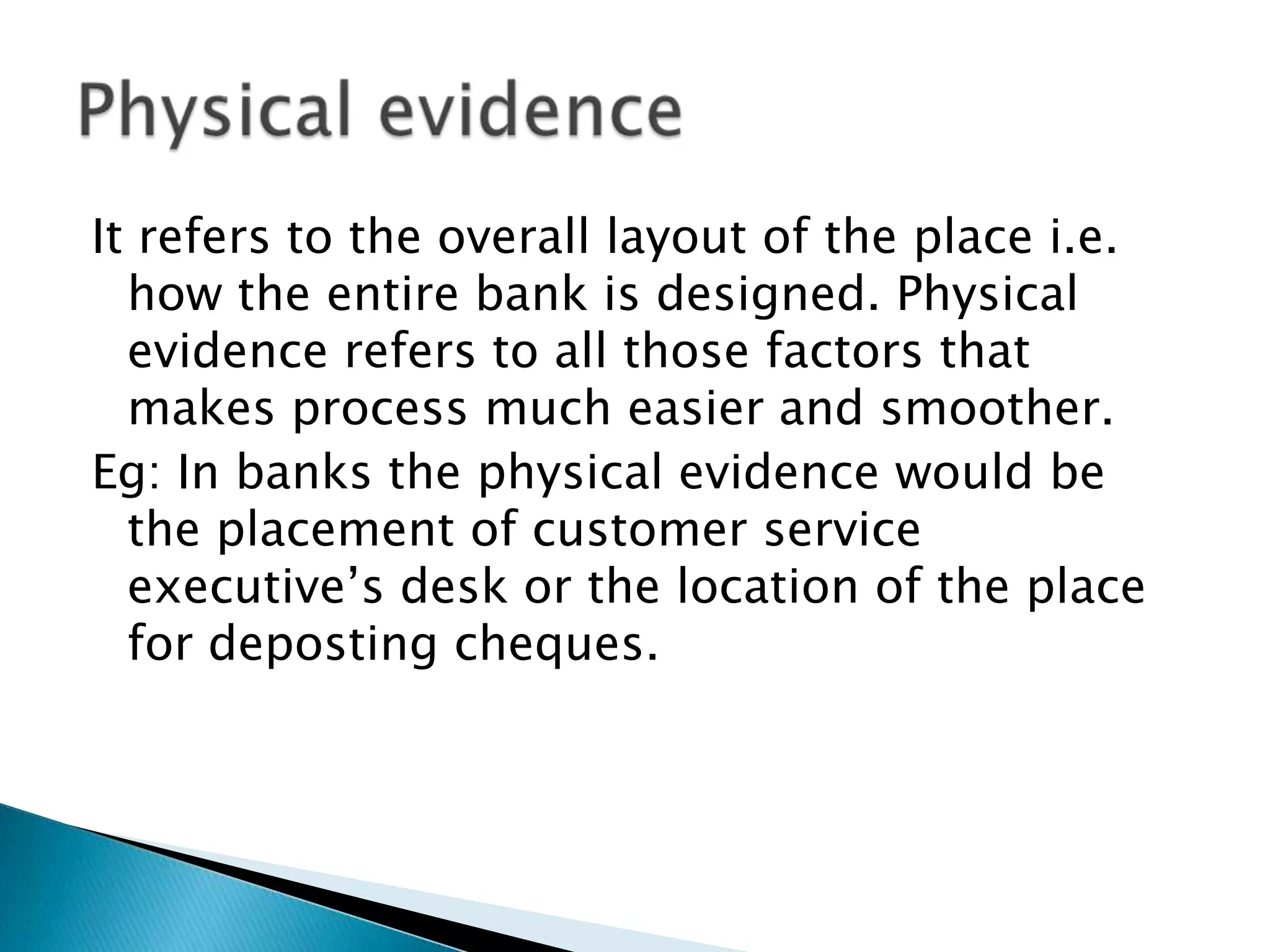 It refers to the overall layout of the place i.e.
  how the entire bank is designed. Physical
  evidence refers to all those factors that
  makes process much easier and smoother.
Eg: In banks the physical evidence would be
  the placement of customer service
  executive’s desk or the location of the place
  for deposting cheques.
 