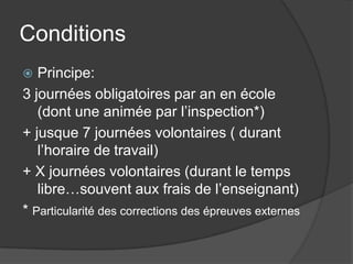 Conditions
  Principe:
3 journées obligatoires par an en école
   (dont une animée par l’inspection*)
+ jusque 7 journées volontaires ( durant
   l’horaire de travail)
+ X journées volontaires (durant le temps
   libre…souvent aux frais de l’enseignant)
* Particularité des corrections des épreuves externes
 