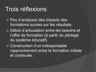 Trois réflexions
 Peu d’analyses des impacts des
  formations suivies sur les résultats.
 Début d’articulation entre les besoins et
  l’offre de formation (à partir du pilotage
  du système éducatif)
 Construction d’un indispensable
  rapprochement entre la formation initiale
  et continuée.
 