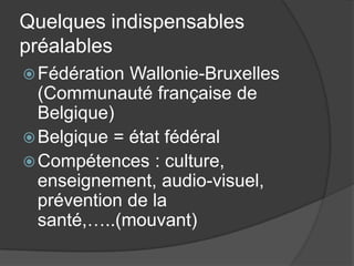 Quelques indispensables
préalables
 Fédération Wallonie-Bruxelles
  (Communauté française de
  Belgique)
 Belgique = état fédéral
 Compétences : culture,
  enseignement, audio-visuel,
  prévention de la
  santé,…..(mouvant)
 