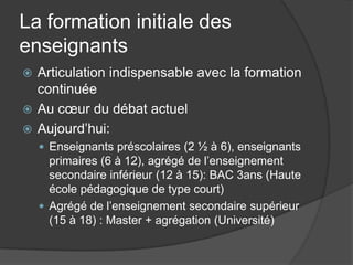 La formation initiale des
enseignants
 Articulation indispensable avec la formation
  continuée
 Au cœur du débat actuel
 Aujourd’hui:
     Enseignants préscolaires (2 ½ à 6), enseignants
      primaires (6 à 12), agrégé de l’enseignement
      secondaire inférieur (12 à 15): BAC 3ans (Haute
      école pédagogique de type court)
     Agrégé de l’enseignement secondaire supérieur
      (15 à 18) : Master + agrégation (Université)
 