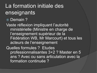 La formation initiale des
enseignants
 Demain ?
Vaste réflexion impliquant l’autorité
  ministérielle (Ministre en charge de
  l’enseignement supérieur de la
  Fédération WB, Mr Marcourt) et tous les
  acteurs de l’enseignement
Quelles formules ? Etudes
  professionnalisantes 3+2 ? Master en 5
  ans ? Avec ou sans articulation avec la
  formation continuée ?
 