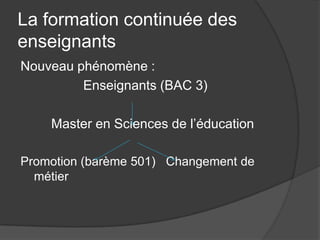 La formation continuée des
enseignants
Nouveau phénomène :
         Enseignants (BAC 3)

    Master en Sciences de l’éducation

Promotion (barème 501) Changement de
  métier
 