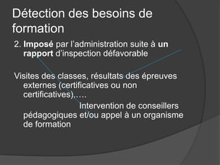Détection des besoins de
formation
2. Imposé par l’administration suite à un
   rapport d’inspection défavorable

Visites des classes, résultats des épreuves
  externes (certificatives ou non
  certificatives),….
                  Intervention de conseillers
  pédagogiques et/ou appel à un organisme
  de formation
 