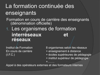 La formation continuée des
enseignants
Formation en cours de carrière des enseignants
   (dénomination officielle)
1. Les organismes de formation
    interréseaux                          et
    réseaux
Institut de Formation         8 organismes selon les réseaux
En cours de carrière          + enseignement à distance
(I.F.C.)                      + écoles supérieures de pédagogie
                              + institut supérieur de pédagogie
                              +…….
Appel à des opérateurs externes et des formateurs internes
 