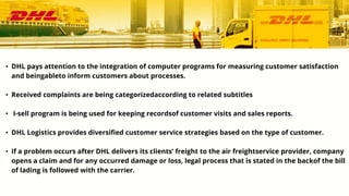 • DHL pays attention to the integration of computer programs for measuring customer satisfaction
and beingableto inform customers about processes.
• Received complaints are being categorizedaccording to related subtitles
• I-sell program is being used for keeping recordsof customer visits and sales reports.
• DHL Logistics provides diversified customer service strategies based on the type of customer.
• If a problem occurs after DHL delivers its clients’ freight to the air freightservice provider, company
opens a claim and for any occurred damage or loss, legal process that is stated in the backof the bill
of lading is followed with the carrier.
 