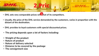 • DHL sets very comparable prices with that of its competitors.
• Usually, the price of the DHL service demanded by the customers, varies in proportion with the
distant of the destination.
• DHL provides to loyal customers with special discounted prices.
• The pricing depends upon a lot of factors including:
• Weight of the product
• Nature of product
• Nature of delivery selected
• Distance to be covered by the package
• The consignment size
2.Pric
e
 