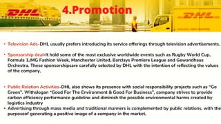 • Television Ads-DHL usually prefers introducing its service offerings through television advertisements.
• Sponsorship deal-It hold some of the most exclusive worldwide events such as Rugby World Cup,
Formula 1,IMG Fashion Week, Manchester United, Barclays Premiere League and Gewandhaus
Orchestra. These sponsorshipsare carefully selected by DHL with the intention of reflecting the values
of the company.
• Public Relation Activities-DHL also shows its presence with social responsibility projects such as “Go
Green”. Withslogan “Good For The Environment & Good For Business”, company strives to provide
carbon efficiency performance guideline and diminish the possible environmental harms created by
logistics industry
• Advertising through mass media and traditional manners is complemented by public relations, with the
purposeof generating a positive image of a company in the market.
4.Promotion
 