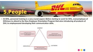 • At DHL, personnel training is a very crucial aspect. Before starting to work for DHL, everyemployee of
DHLhave to attend to the New Employee Orientation Program that aims introducing all products of
DHL to employeesand developing their communication skills.
5.People
 