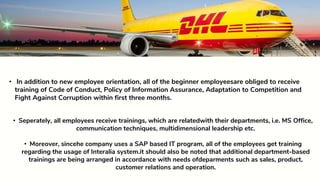 • Seperately, all employees receive trainings, which are relatedwith their departments, i.e. MS Office,
communication techniques, multidimensional leadership etc.
• Moreover, sincehe company uses a SAP based IT program, all of the employees get training
regarding the usage of Interalia system.it should also be noted that additional department-based
trainings are being arranged in accordance with needs ofdeparments such as sales, product,
customer relations and operation.
• In addition to new employee orientation, all of the beginner employeesare obliged to receive
training of Code of Conduct, Policy of Information Assurance, Adaptation to Competition and
Fight Against Corruption within first three months.
 