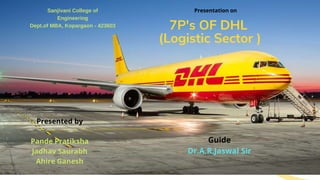 7P's OF DHL
(Logistic service sector)
Sanjivani College of
Engineering
Dept.of MBA, Kopargaon - 423603
Presentation on
Presented by
Pande Pratiksha
Jadhav Saurabh
Ahire Ganesh
Guide
Dr.A.R.Jaswal Sir
7P's OF DHL
(Logistic Sector )
 