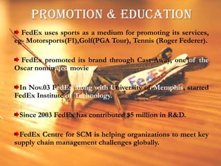 PROMOTION & EDUCATION FedEx uses sports as a medium for promoting its services, eg- Motorsports(F1),Golf(PGA Tour), Tennis (Roger Federer). FedEx promoted its brand through Cast Away, one of the Oscar nominated movieIn Nov.03 FedExalong with University of Memphis, started FedEx Institute of Technology.Since 2003 FedEx has contributed $5 million in R&D.FedEx Centre for SCM is helping organizations to meet key supply chain management challenges globally.