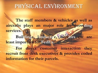 PHYSICAL ENVIRONMENT	The staff members & vehicles as well as aircrafts plays an major role for providing services.	Buildings, landscape, interiors etc are least important for FedEx.	For direct customer interaction they recruit front desk executives & provides coded information for their parcels.