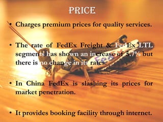 PRICECharges premium prices for quality services.The rate of FedEx Freight & FedEx LTL segments has shown an increase of 5.7% but there is no change in its rates.In China FedEx is slashing its prices for market penetration.It provides booking facility through internet.