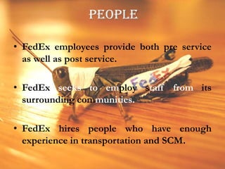 PEOPLEFedEx employees provide both pre service as well as post service.FedEx seeks to employ staff from its surrounding communities.FedEx hires people who have enough experience in transportation and SCM.