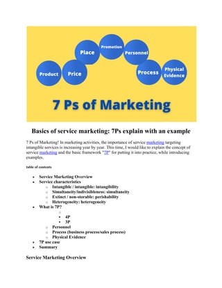 Basics of service marketing: 7Ps explain with an example
7 Ps of Marketing! In marketing activities, the importance of service marketing targeting
intangible services is increasing year by year. This time, I would like to explain the concept of
service marketing and the basic framework "7P" for putting it into practice, while introducing
examples.
table of contents
• Service Marketing Overview
• Service characteristics
o Intangible / intangible: intangibility
o Simultaneity/indivisibleness: simultaneity
o Extinct / non-storable: perishability
o Heterogeneity: heterogeneity
• What is 7P?
o
▪ 4P
▪ 3P
o Personnel
o Process (business process/sales process)
o Physical Evidence
• 7P use case
• Summary
Service Marketing Overview
 
