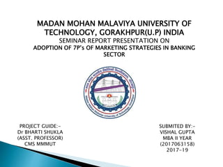MADAN MOHAN MALAVIYA UNIVERSITY OF
TECHNOLOGY, GORAKHPUR(U.P) INDIA
SEMINAR REPORT PRESENTATION ON
ADOPTION OF 7P’s OF MARKETING STRATEGIES IN BANKING
SECTOR
PROJECT GUIDE:-
Dr BHARTI SHUKLA
(ASST. PROFESSOR)
CMS MMMUT
SUBMITED BY:-
VISHAL GUPTA
MBA II YEAR
(2017063158)
2017-19
 