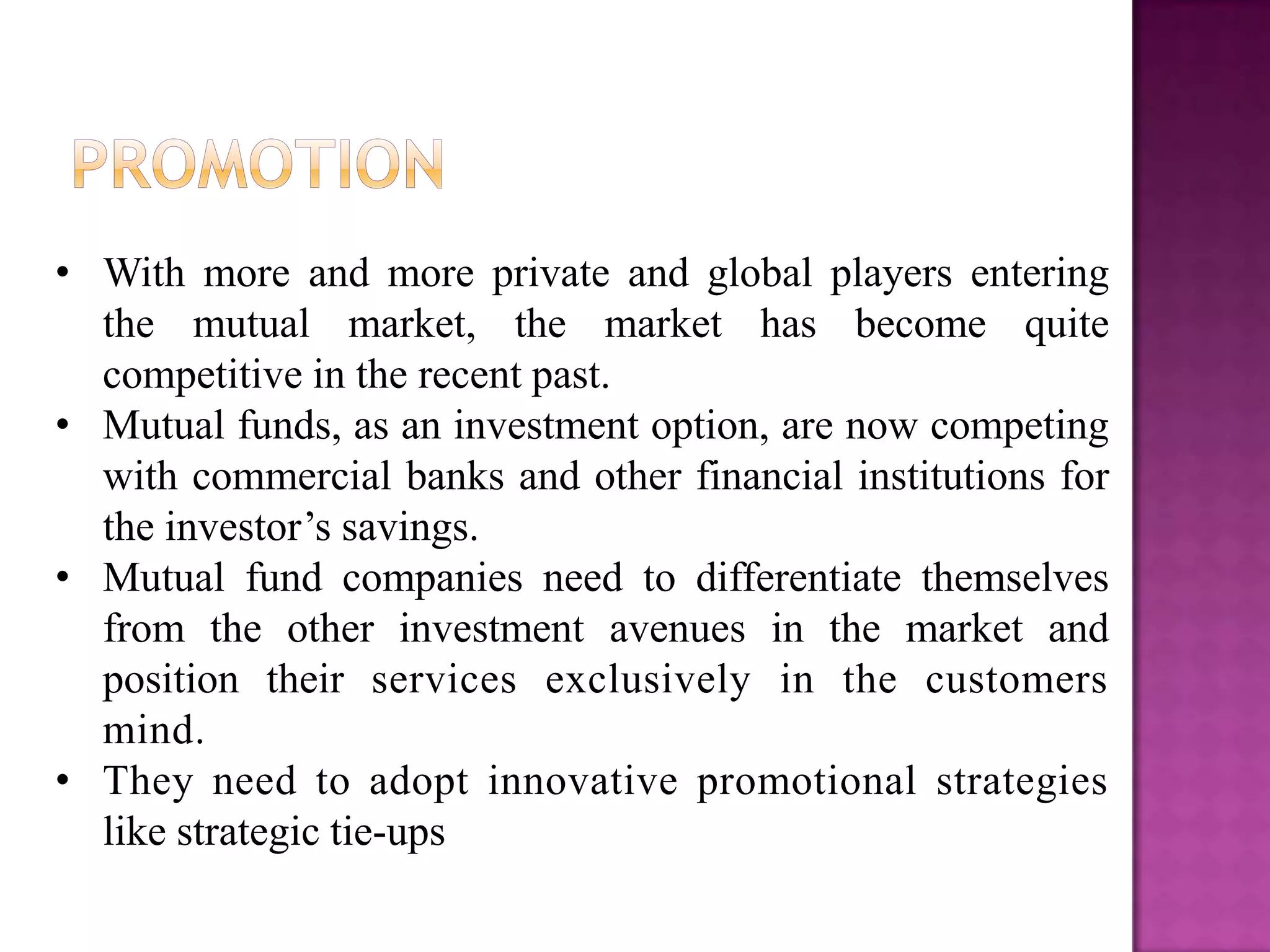• With more and more private and global players entering
  the mutual market, the market has become quite
  competitive in the recent past.
• Mutual funds, as an investment option, are now competing
  with commercial banks and other financial institutions for
  the investor’s savings.
• Mutual fund companies need to differentiate themselves
  from the other investment avenues in the market and
  position their services exclusively in the customers
  mind.
• They need to adopt innovative promotional strategies
  like strategic tie-ups
 