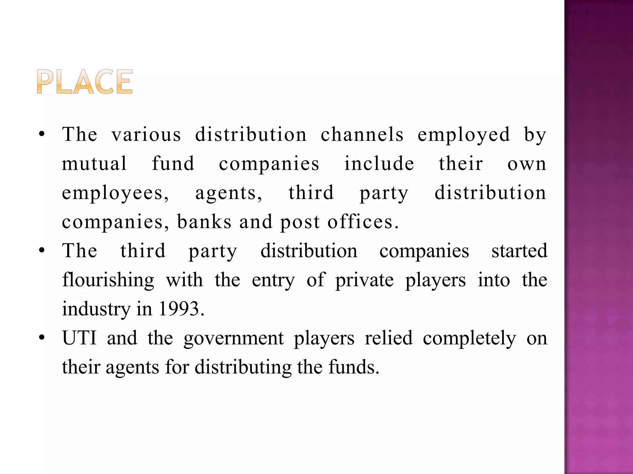 • The various distribution channels employed by
  mutual fund companies include their own
  employees, agents, third party distribution
  companies, banks and post offices.
• The third party distribution companies started
  flourishing with the entry of private players into the
  industry in 1993.
• UTI and the government players relied completely on
  their agents for distributing the funds.
 