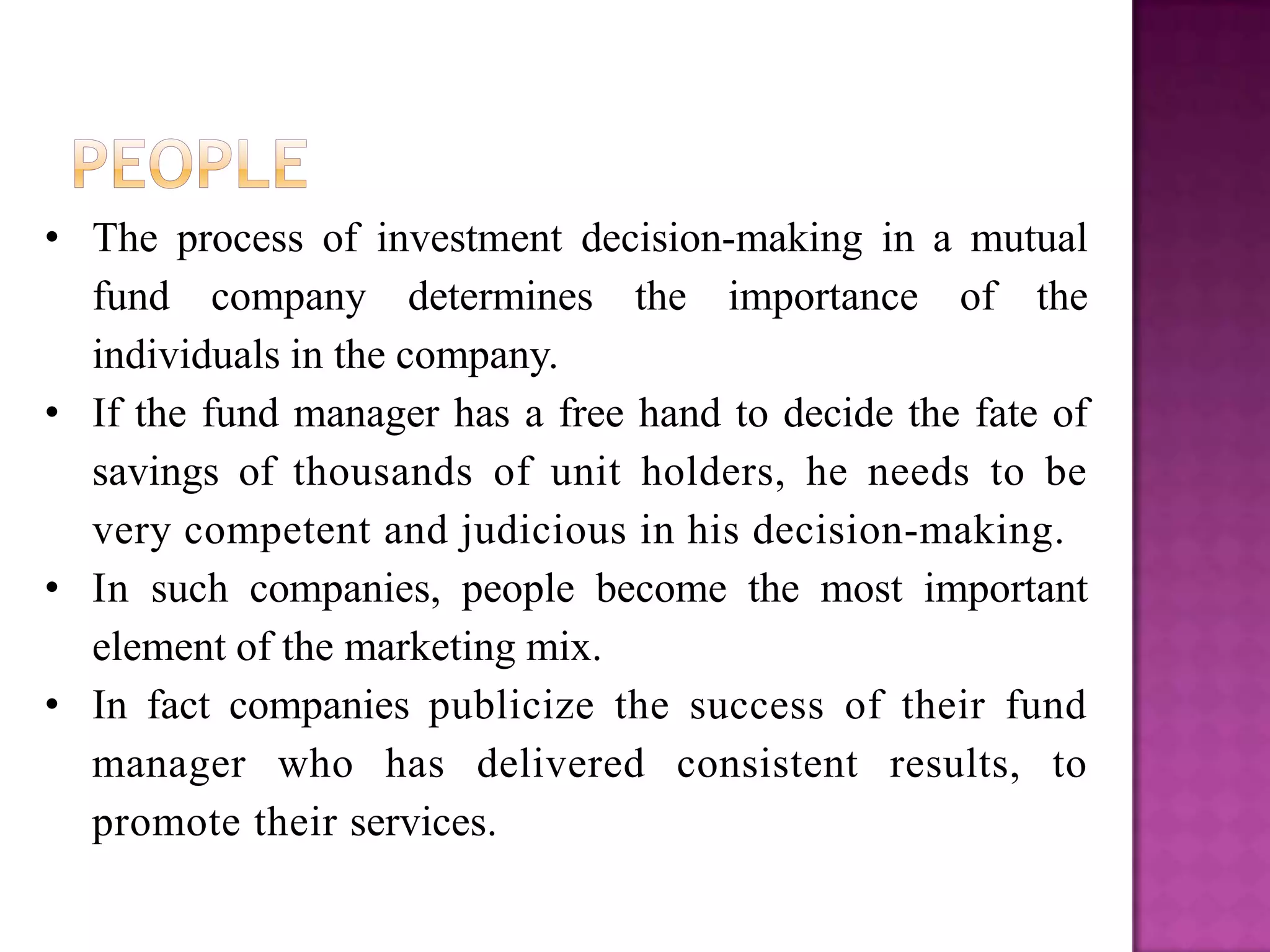 • The process of investment decision-making in a mutual
  fund company determines the importance of the
  individuals in the company.
• If the fund manager has a free hand to decide the fate of
  savings of thousands of unit holders, he needs to be
  very competent and judicious in his decision-making.
• In such companies, people become the most important
  element of the marketing mix.
• In fact companies publicize the success of their fund
  manager who has delivered consistent results, to
  promote their services.
 