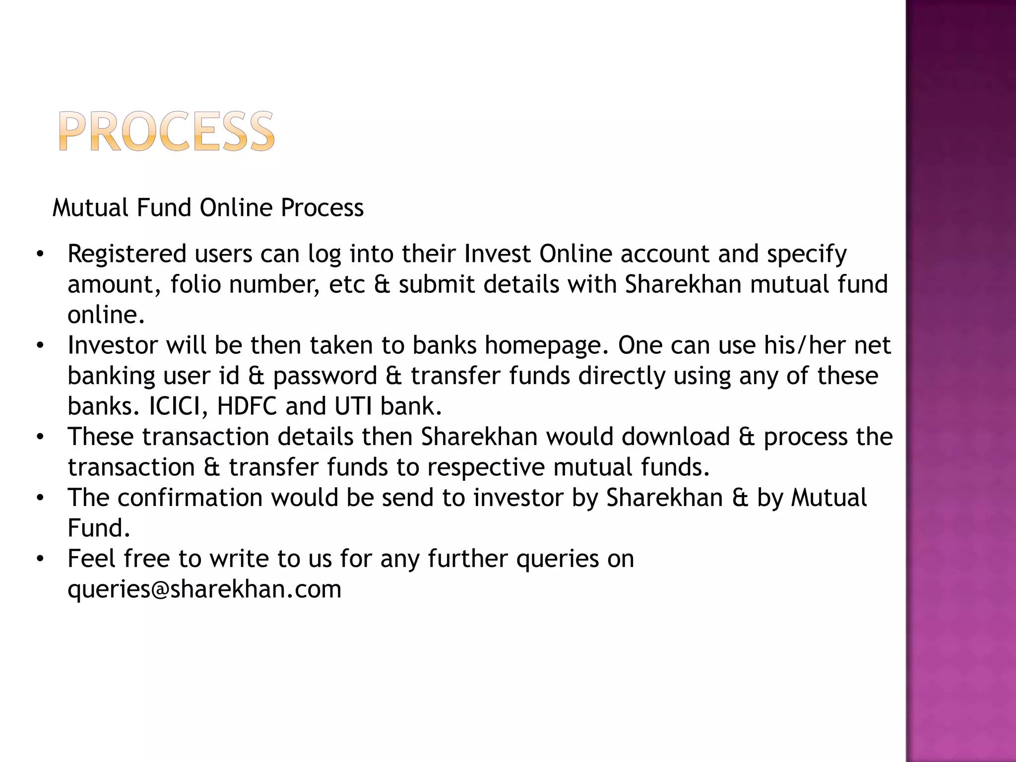 Mutual Fund Online Process
• Registered users can log into their Invest Online account and specify
  amount, folio number, etc & submit details with Sharekhan mutual fund
  online.
• Investor will be then taken to banks homepage. One can use his/her net
  banking user id & password & transfer funds directly using any of these
  banks. ICICI, HDFC and UTI bank.
• These transaction details then Sharekhan would download & process the
  transaction & transfer funds to respective mutual funds.
• The confirmation would be send to investor by Sharekhan & by Mutual
  Fund.
• Feel free to write to us for any further queries on
  queries@sharekhan.com
 
