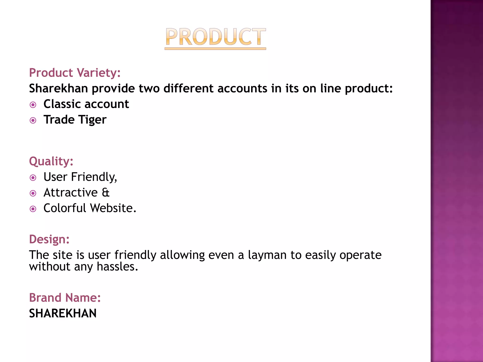 Product Variety:
Sharekhan provide two different accounts in its on line product:
 Classic account
 Trade Tiger



Quality:
 User Friendly,
 Attractive &
 Colorful Website.


Design:
The site is user friendly allowing even a layman to easily operate
without any hassles.

Brand Name:
SHAREKHAN
 