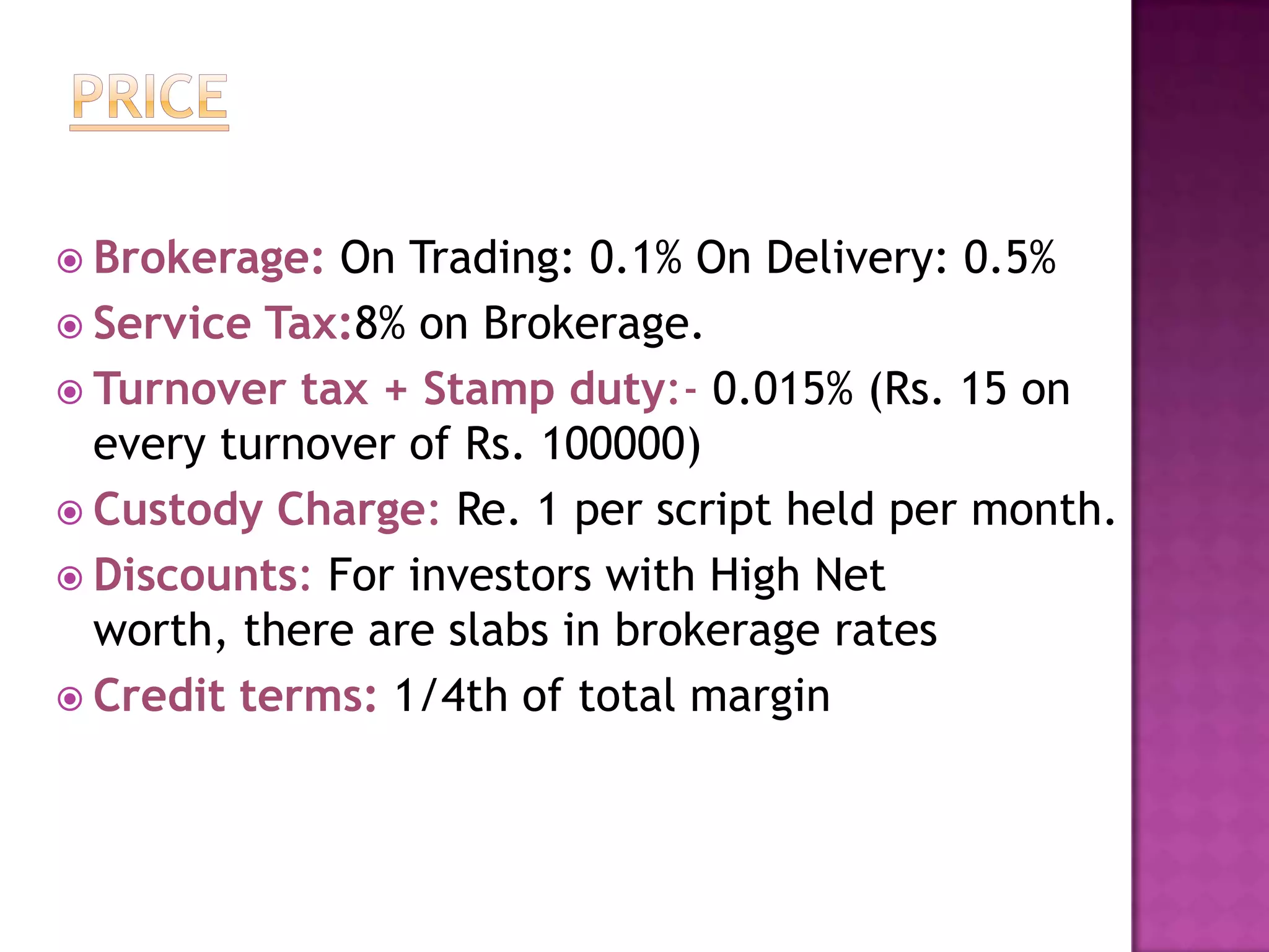  Brokerage:  On Trading: 0.1% On Delivery: 0.5%
 Service Tax:8% on Brokerage.
 Turnover tax + Stamp duty:- 0.015% (Rs. 15 on
  every turnover of Rs. 100000)
 Custody Charge: Re. 1 per script held per month.
 Discounts: For investors with High Net
  worth, there are slabs in brokerage rates
 Credit terms: 1/4th of total margin
 