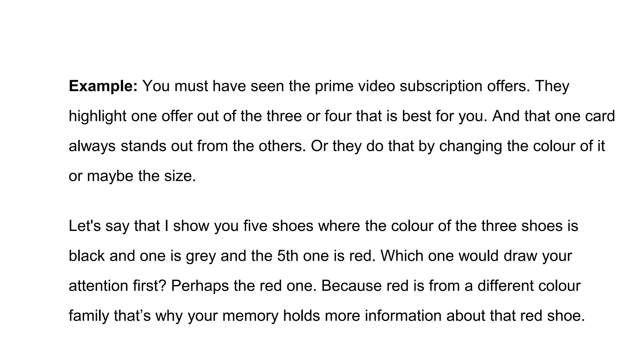 Example: You must have seen the prime video subscription offers. They
highlight one offer out of the three or four that is best for you. And that one card
always stands out from the others. Or they do that by changing the colour of it
or maybe the size.
Let's say that I show you five shoes where the colour of the three shoes is
black and one is grey and the 5th one is red. Which one would draw your
attention first? Perhaps the red one. Because red is from a different colour
family that’s why your memory holds more information about that red shoe.
 