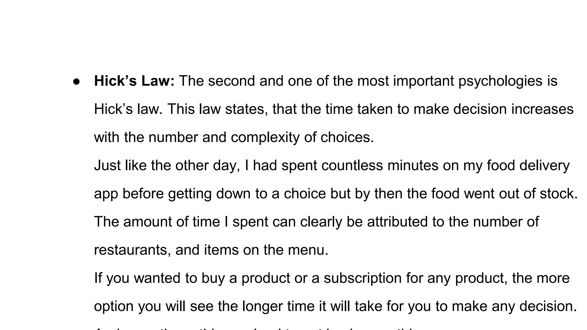 ● Hick’s Law: The second and one of the most important psychologies is
Hick’s law. This law states, that the time taken to make decision increases
with the number and complexity of choices.
Just like the other day, I had spent countless minutes on my food delivery
app before getting down to a choice but by then the food went out of stock.
The amount of time I spent can clearly be attributed to the number of
restaurants, and items on the menu.
If you wanted to buy a product or a subscription for any product, the more
option you will see the longer time it will take for you to make any decision.
 