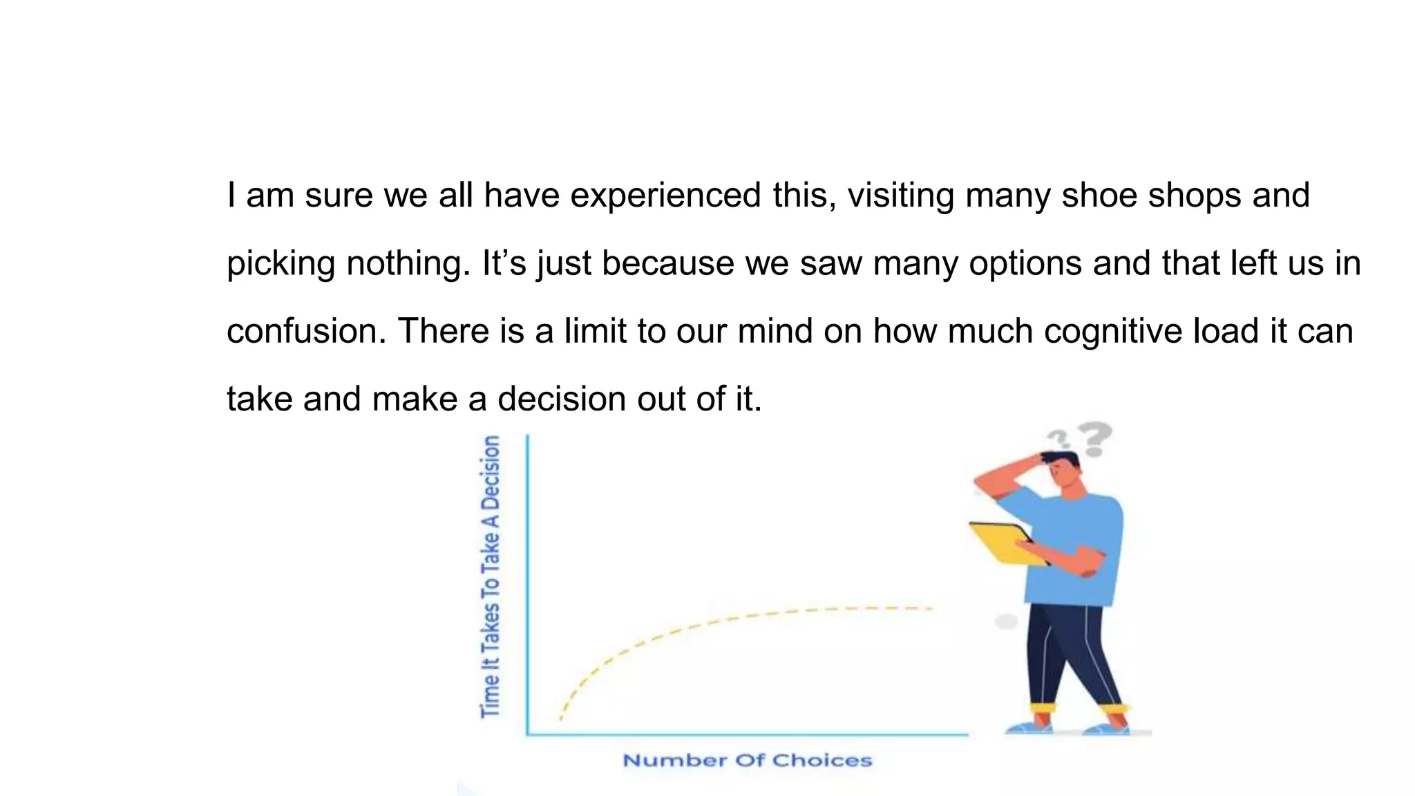 I am sure we all have experienced this, visiting many shoe shops and
picking nothing. It’s just because we saw many options and that left us in
confusion. There is a limit to our mind on how much cognitive load it can
take and make a decision out of it.
 