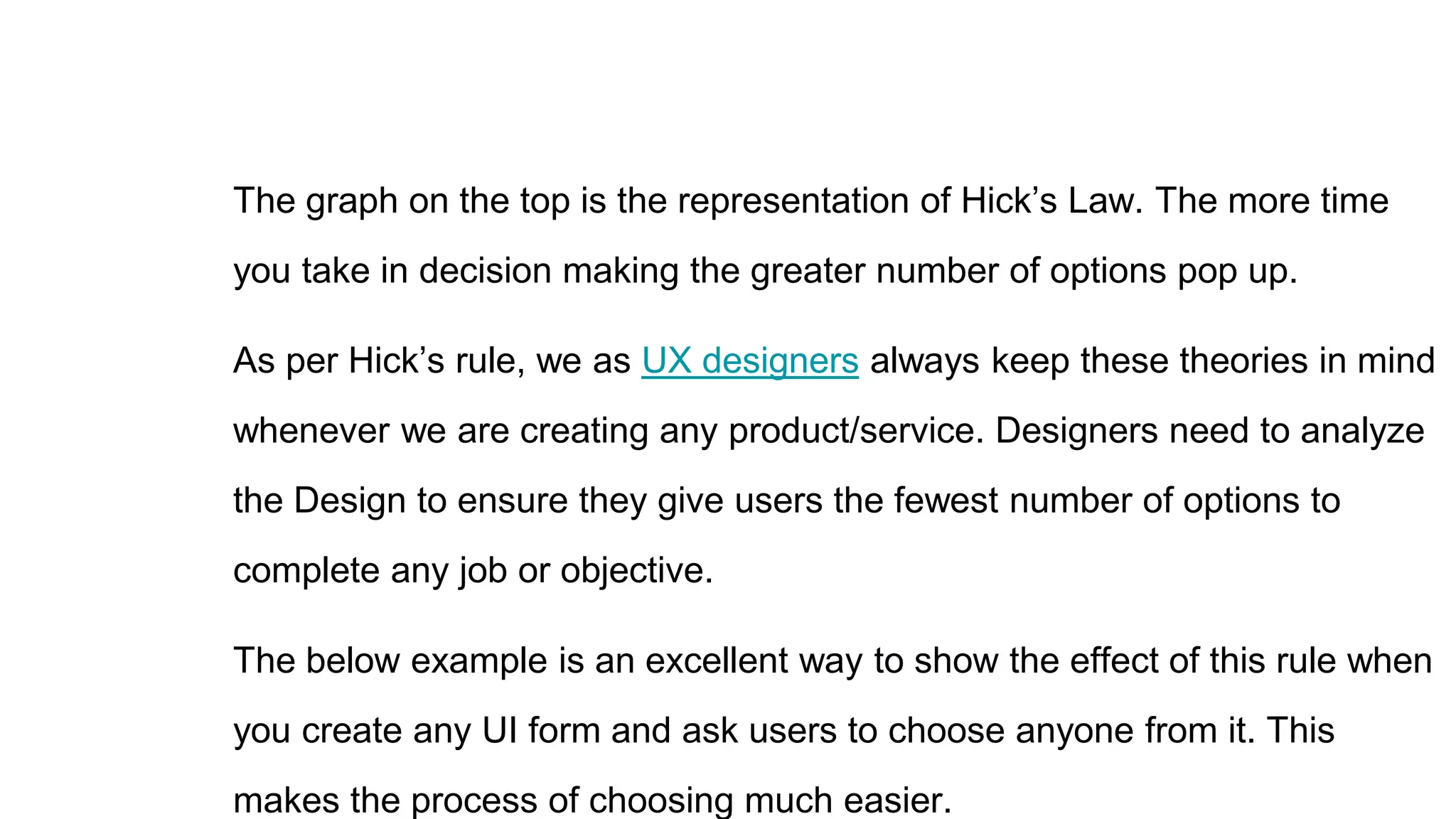 The graph on the top is the representation of Hick’s Law. The more time
you take in decision making the greater number of options pop up.
As per Hick’s rule, we as UX designers always keep these theories in mind
whenever we are creating any product/service. Designers need to analyze
the Design to ensure they give users the fewest number of options to
complete any job or objective.
The below example is an excellent way to show the effect of this rule when
you create any UI form and ask users to choose anyone from it. This
makes the process of choosing much easier.
 