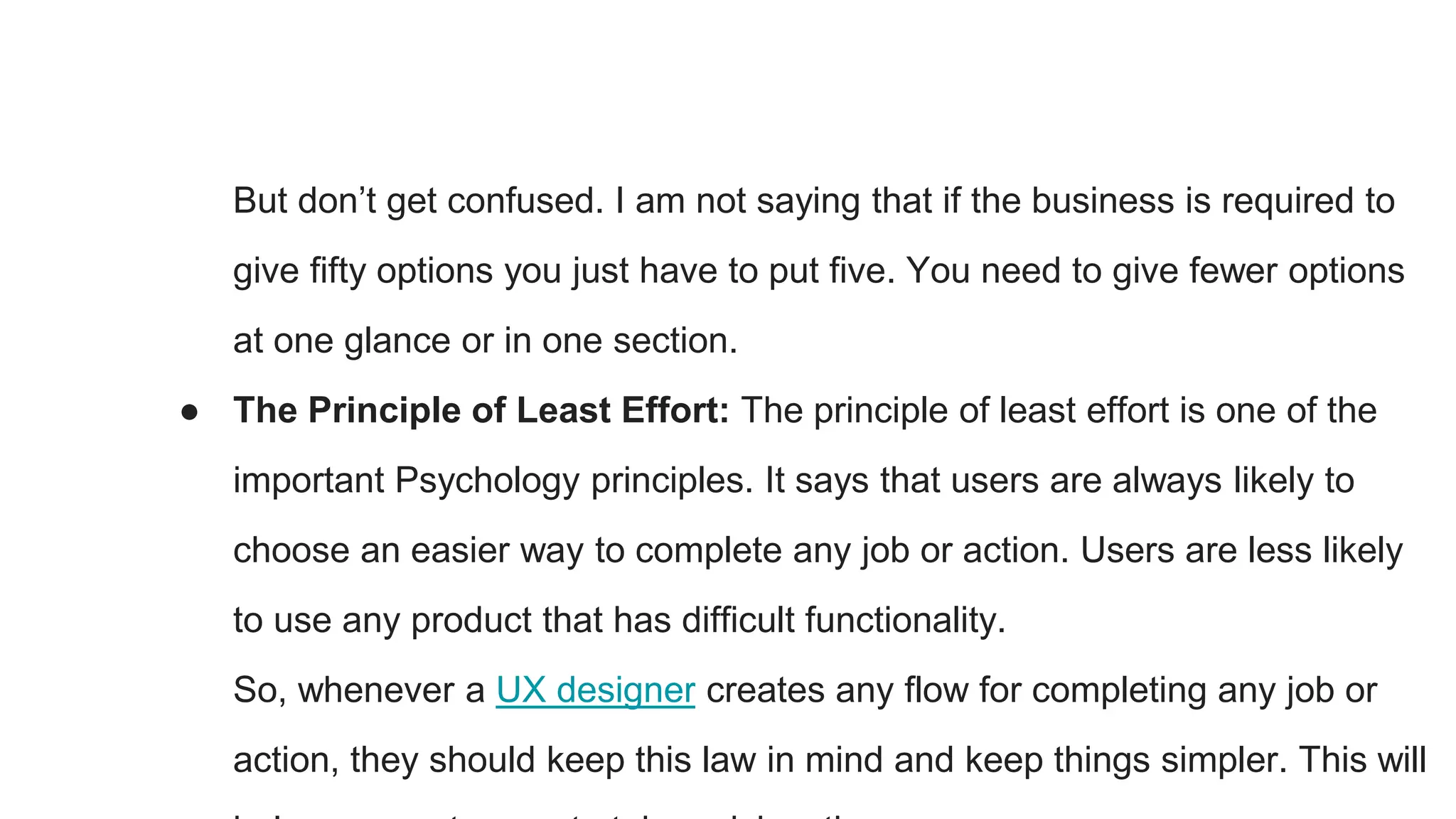 But don’t get confused. I am not saying that if the business is required to
give fifty options you just have to put five. You need to give fewer options
at one glance or in one section.
● The Principle of Least Effort: The principle of least effort is one of the
important Psychology principles. It says that users are always likely to
choose an easier way to complete any job or action. Users are less likely
to use any product that has difficult functionality.
So, whenever a UX designer creates any flow for completing any job or
action, they should keep this law in mind and keep things simpler. This will
 
