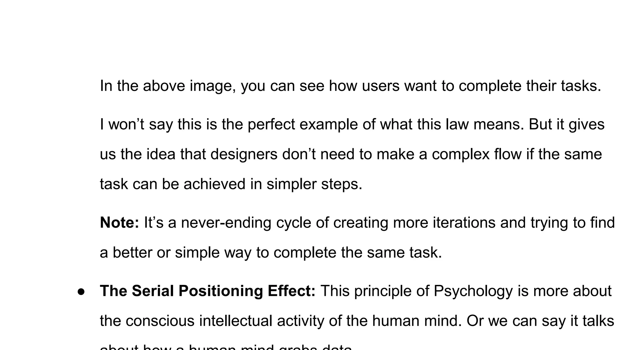 In the above image, you can see how users want to complete their tasks.
I won’t say this is the perfect example of what this law means. But it gives
us the idea that designers don’t need to make a complex flow if the same
task can be achieved in simpler steps.
Note: It’s a never-ending cycle of creating more iterations and trying to find
a better or simple way to complete the same task.
● The Serial Positioning Effect: This principle of Psychology is more about
the conscious intellectual activity of the human mind. Or we can say it talks
 