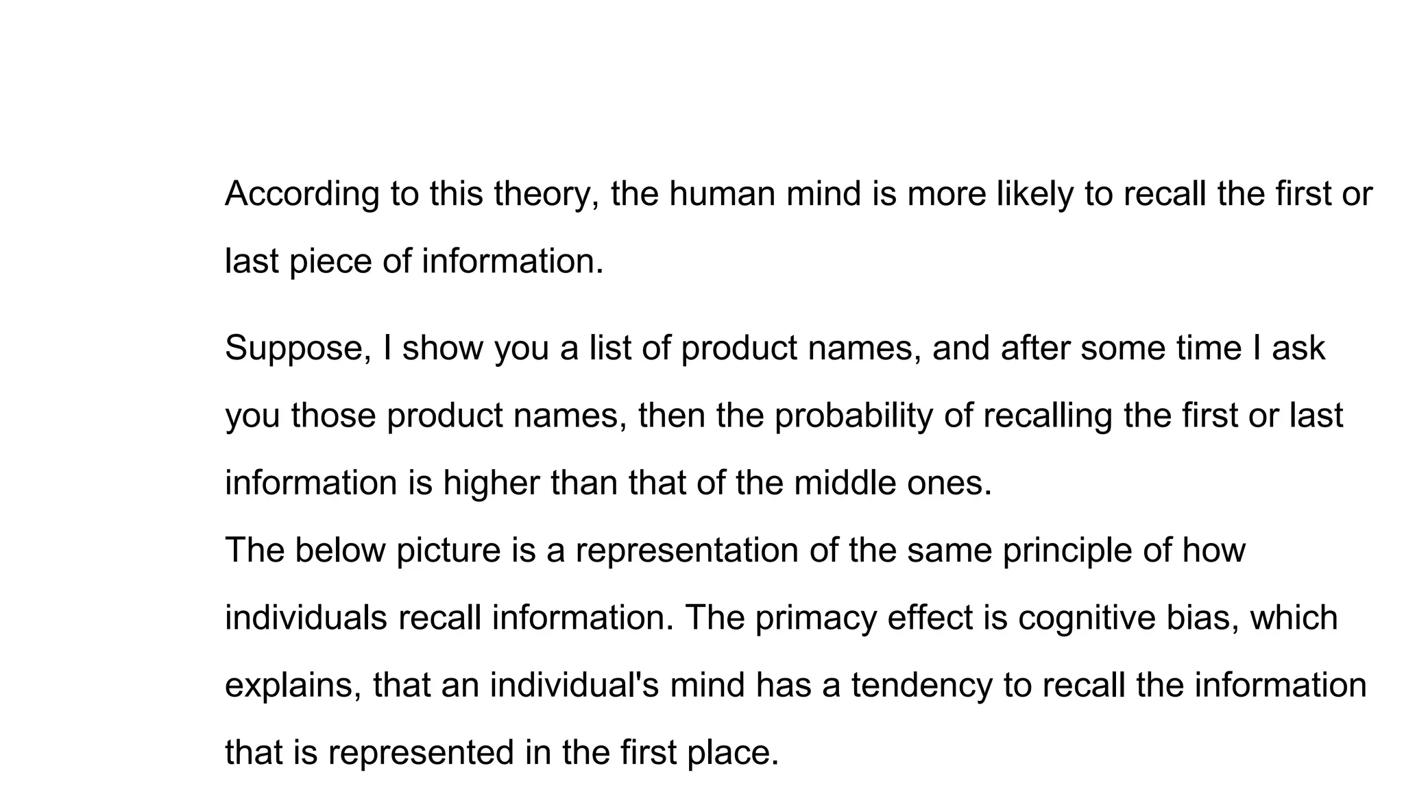 According to this theory, the human mind is more likely to recall the first or
last piece of information.
Suppose, I show you a list of product names, and after some time I ask
you those product names, then the probability of recalling the first or last
information is higher than that of the middle ones.
The below picture is a representation of the same principle of how
individuals recall information. The primacy effect is cognitive bias, which
explains, that an individual's mind has a tendency to recall the information
that is represented in the first place.
 