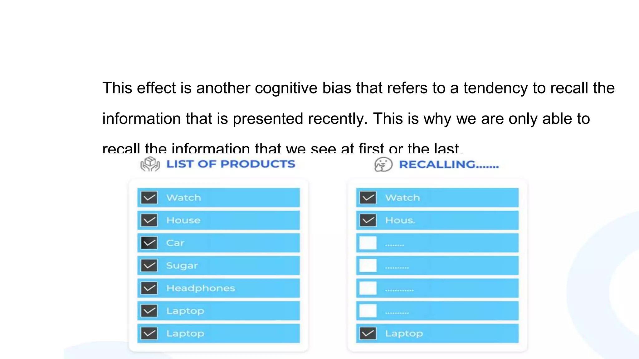 This effect is another cognitive bias that refers to a tendency to recall the
information that is presented recently. This is why we are only able to
recall the information that we see at first or the last.
 