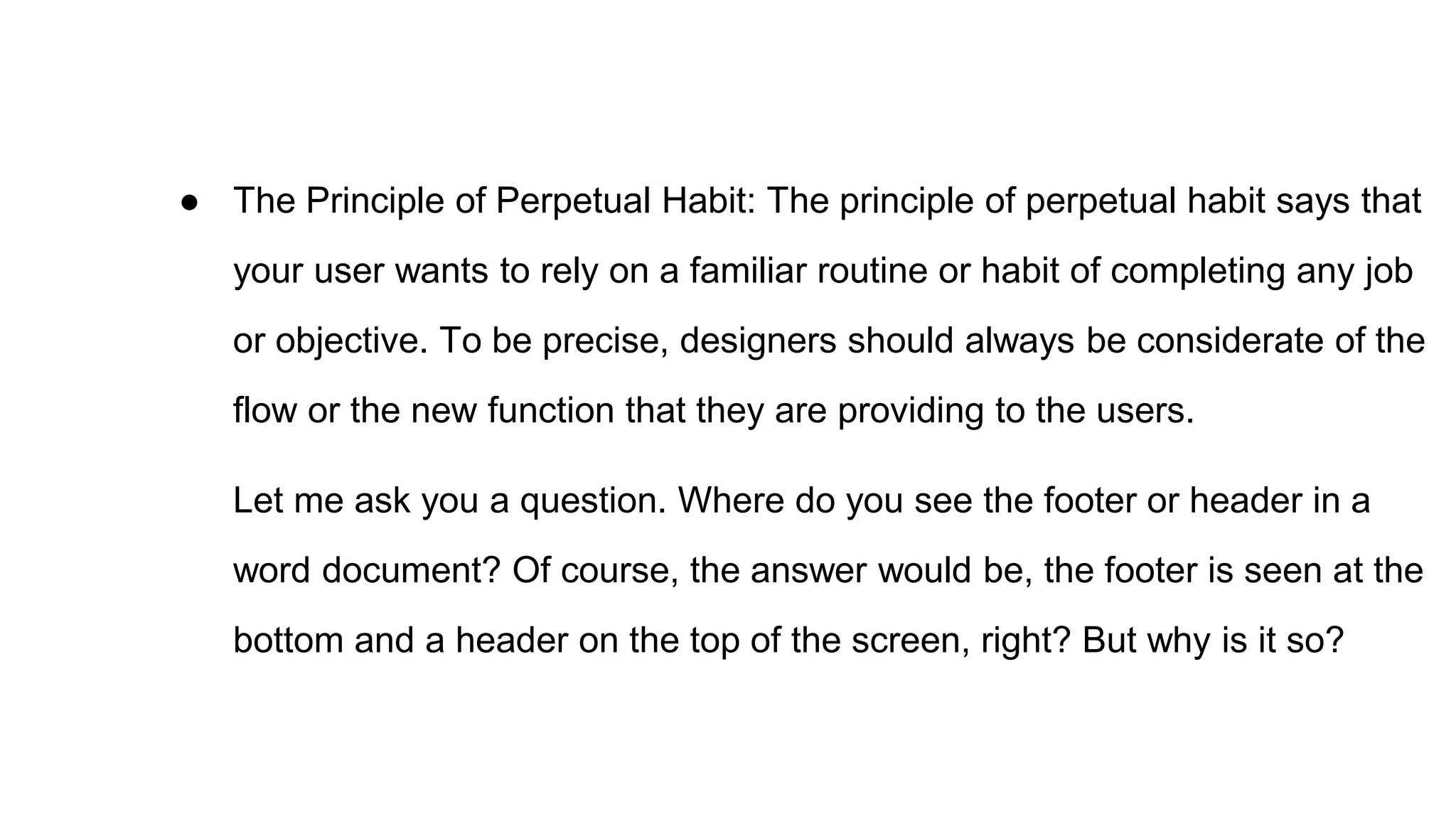 ● The Principle of Perpetual Habit: The principle of perpetual habit says that
your user wants to rely on a familiar routine or habit of completing any job
or objective. To be precise, designers should always be considerate of the
flow or the new function that they are providing to the users.
Let me ask you a question. Where do you see the footer or header in a
word document? Of course, the answer would be, the footer is seen at the
bottom and a header on the top of the screen, right? But why is it so?
 