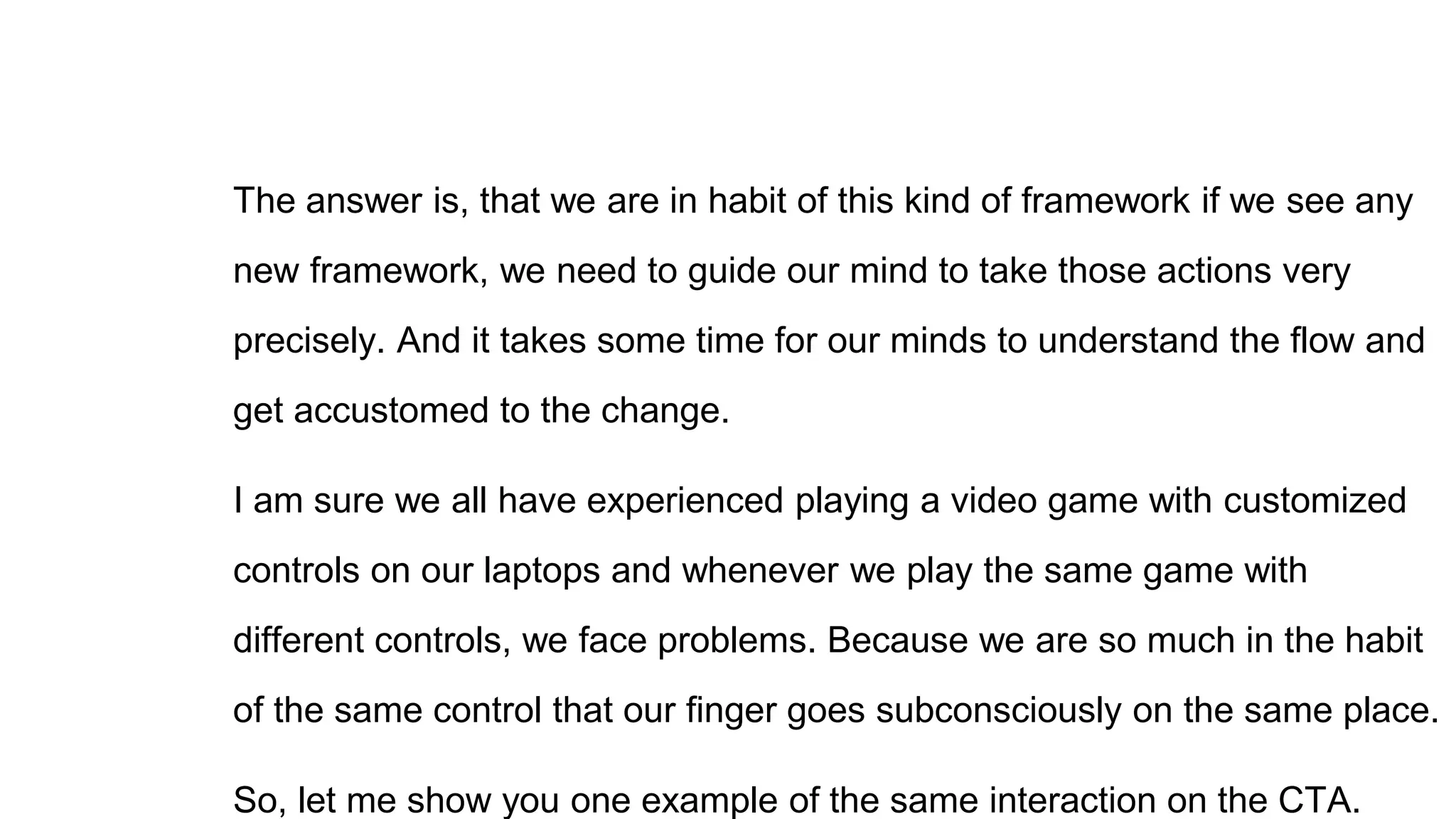 The answer is, that we are in habit of this kind of framework if we see any
new framework, we need to guide our mind to take those actions very
precisely. And it takes some time for our minds to understand the flow and
get accustomed to the change.
I am sure we all have experienced playing a video game with customized
controls on our laptops and whenever we play the same game with
different controls, we face problems. Because we are so much in the habit
of the same control that our finger goes subconsciously on the same place.
So, let me show you one example of the same interaction on the CTA.
 