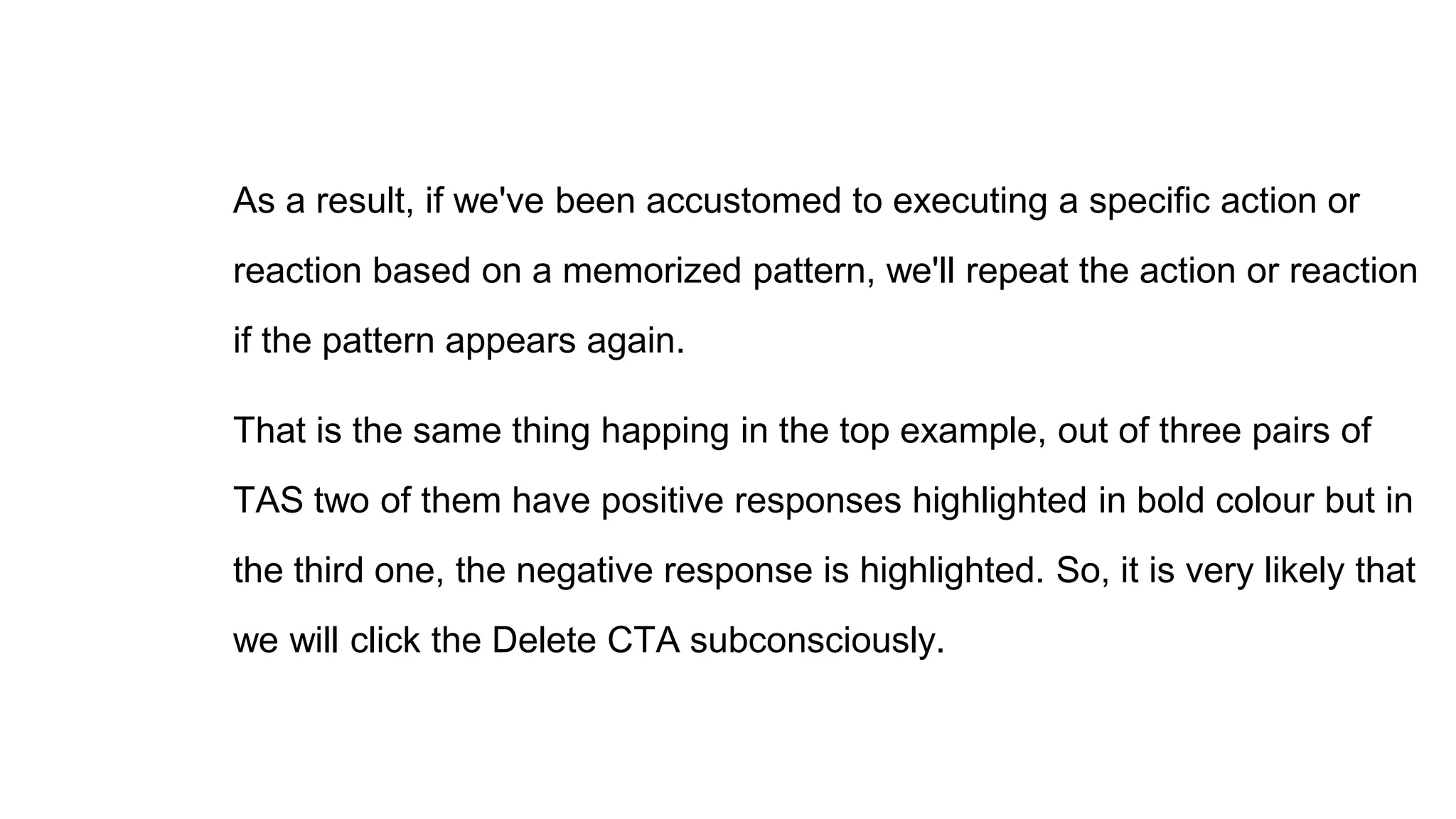 As a result, if we've been accustomed to executing a specific action or
reaction based on a memorized pattern, we'll repeat the action or reaction
if the pattern appears again.
That is the same thing happing in the top example, out of three pairs of
TAS two of them have positive responses highlighted in bold colour but in
the third one, the negative response is highlighted. So, it is very likely that
we will click the Delete CTA subconsciously.
 