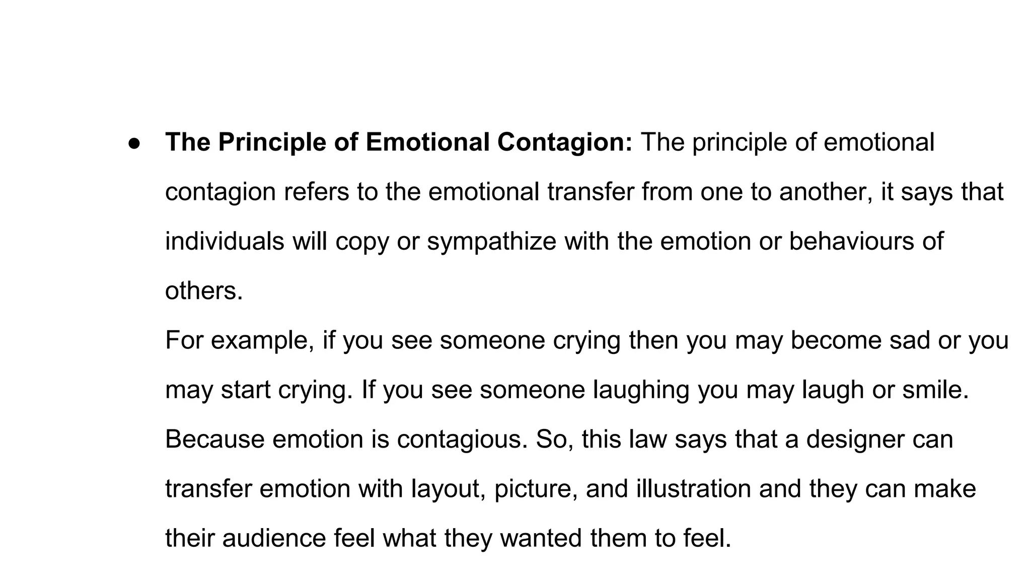 ● The Principle of Emotional Contagion: The principle of emotional
contagion refers to the emotional transfer from one to another, it says that
individuals will copy or sympathize with the emotion or behaviours of
others.
For example, if you see someone crying then you may become sad or you
may start crying. If you see someone laughing you may laugh or smile.
Because emotion is contagious. So, this law says that a designer can
transfer emotion with layout, picture, and illustration and they can make
their audience feel what they wanted them to feel.
 