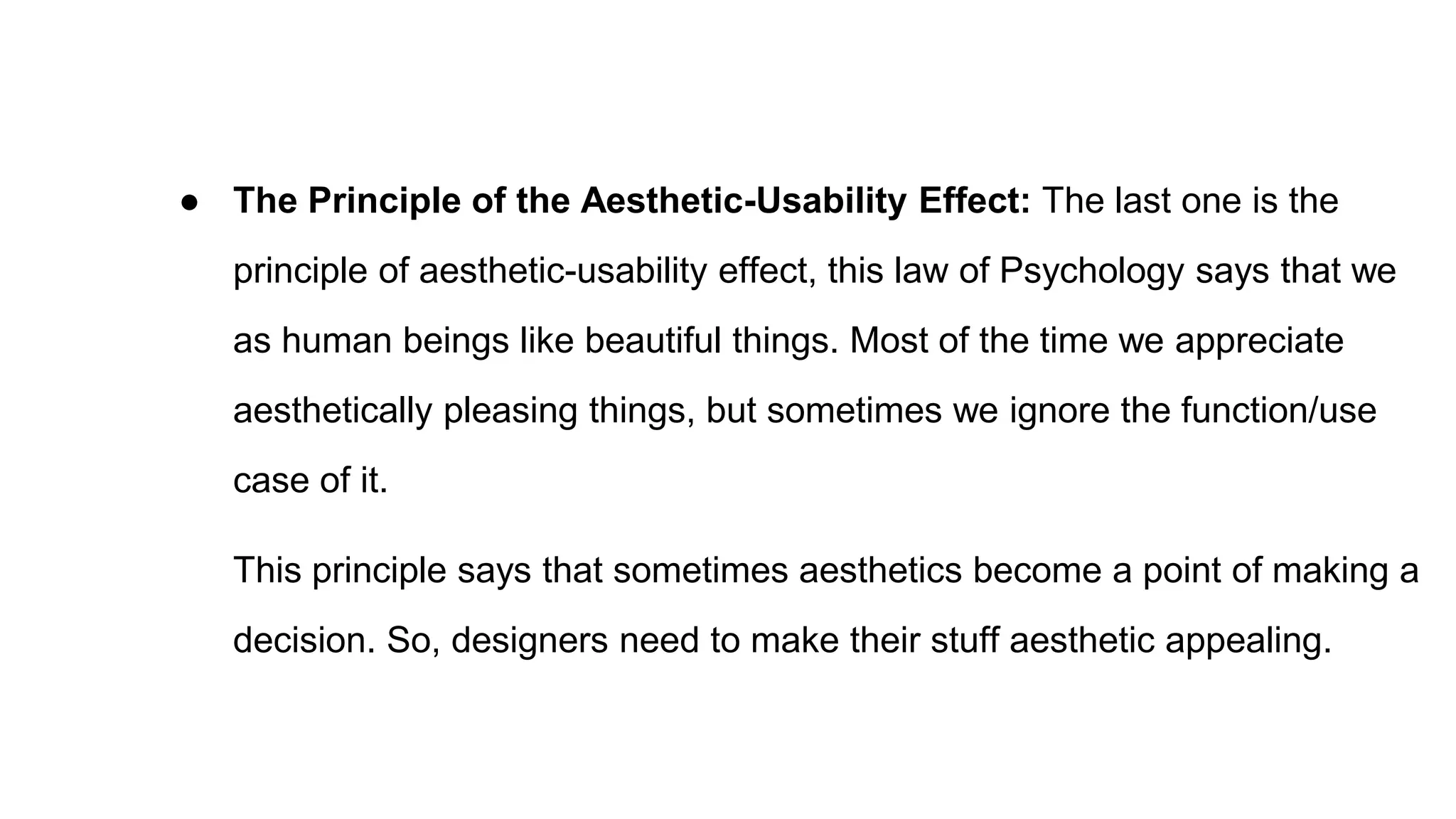 ● The Principle of the Aesthetic-Usability Effect: The last one is the
principle of aesthetic-usability effect, this law of Psychology says that we
as human beings like beautiful things. Most of the time we appreciate
aesthetically pleasing things, but sometimes we ignore the function/use
case of it.
This principle says that sometimes aesthetics become a point of making a
decision. So, designers need to make their stuff aesthetic appealing.
 