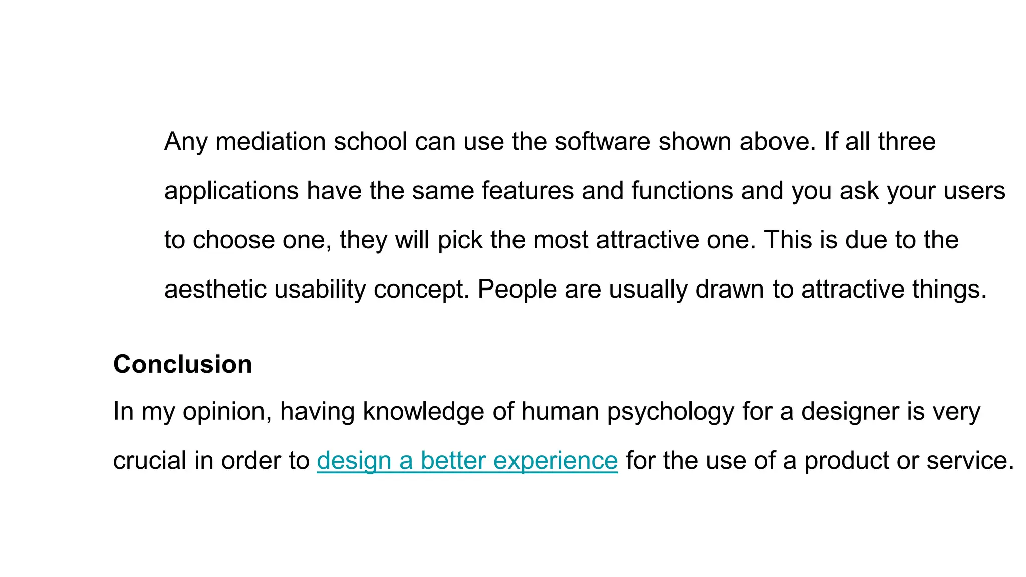 Any mediation school can use the software shown above. If all three
applications have the same features and functions and you ask your users
to choose one, they will pick the most attractive one. This is due to the
aesthetic usability concept. People are usually drawn to attractive things.
Conclusion
In my opinion, having knowledge of human psychology for a designer is very
crucial in order to design a better experience for the use of a product or service.
 