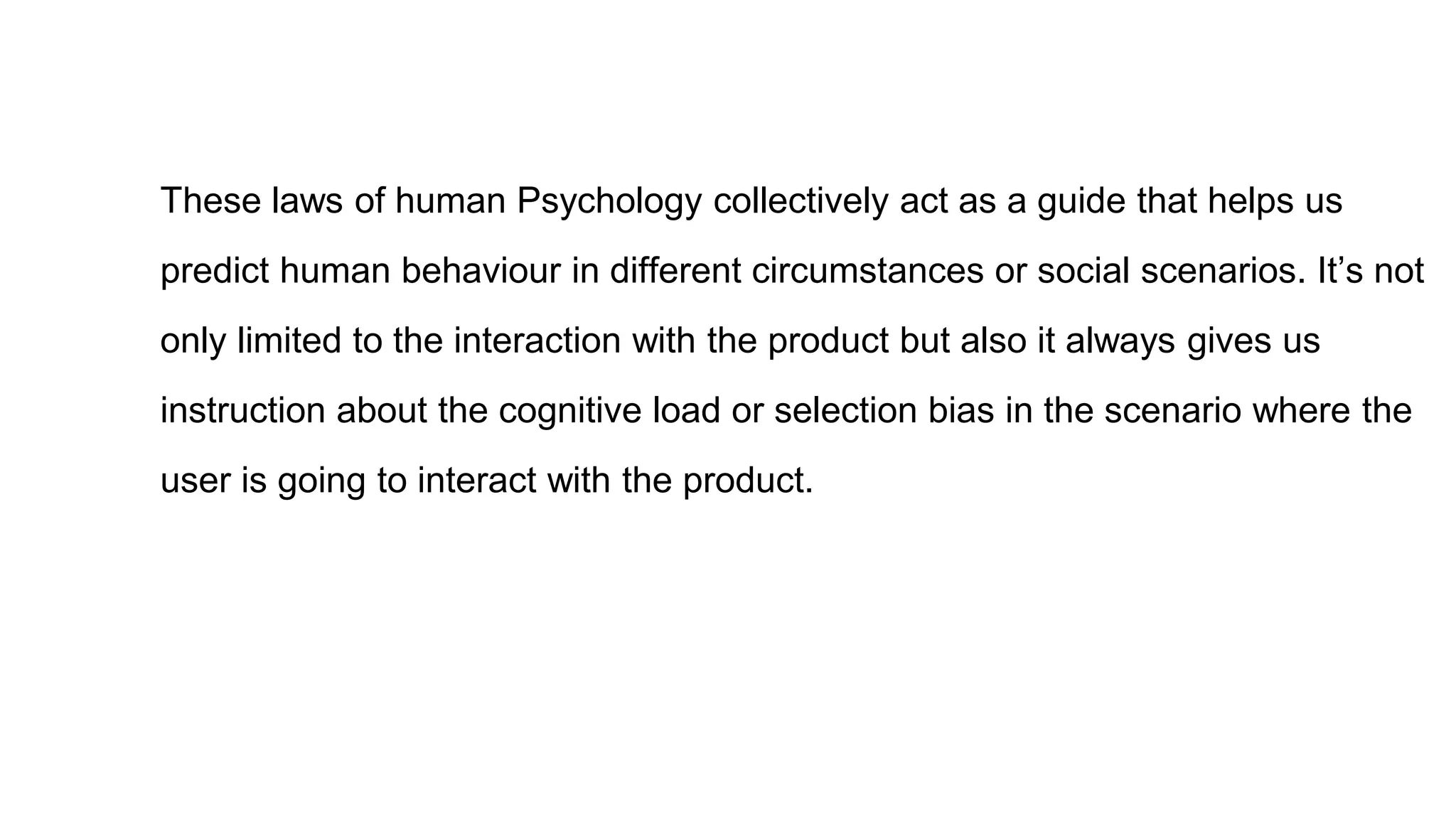 These laws of human Psychology collectively act as a guide that helps us
predict human behaviour in different circumstances or social scenarios. It’s not
only limited to the interaction with the product but also it always gives us
instruction about the cognitive load or selection bias in the scenario where the
user is going to interact with the product.
 