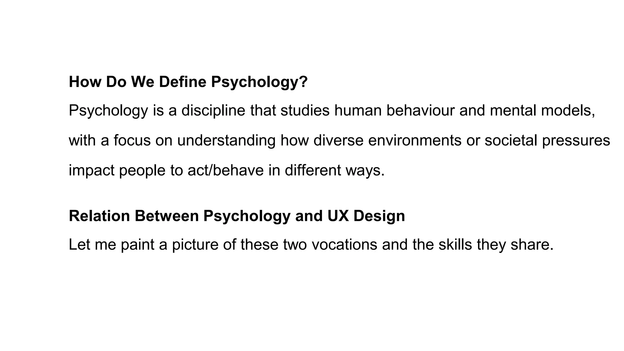 How Do We Define Psychology?
Psychology is a discipline that studies human behaviour and mental models,
with a focus on understanding how diverse environments or societal pressures
impact people to act/behave in different ways.
Relation Between Psychology and UX Design
Let me paint a picture of these two vocations and the skills they share.
 
