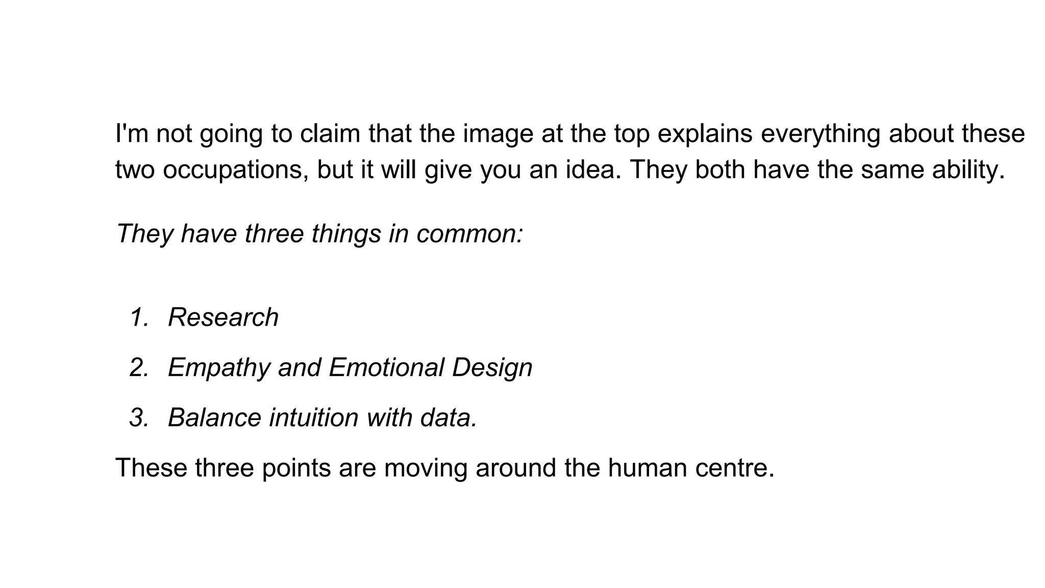 I'm not going to claim that the image at the top explains everything about these
two occupations, but it will give you an idea. They both have the same ability.
They have three things in common:
1. Research
2. Empathy and Emotional Design
3. Balance intuition with data.
These three points are moving around the human centre.
 