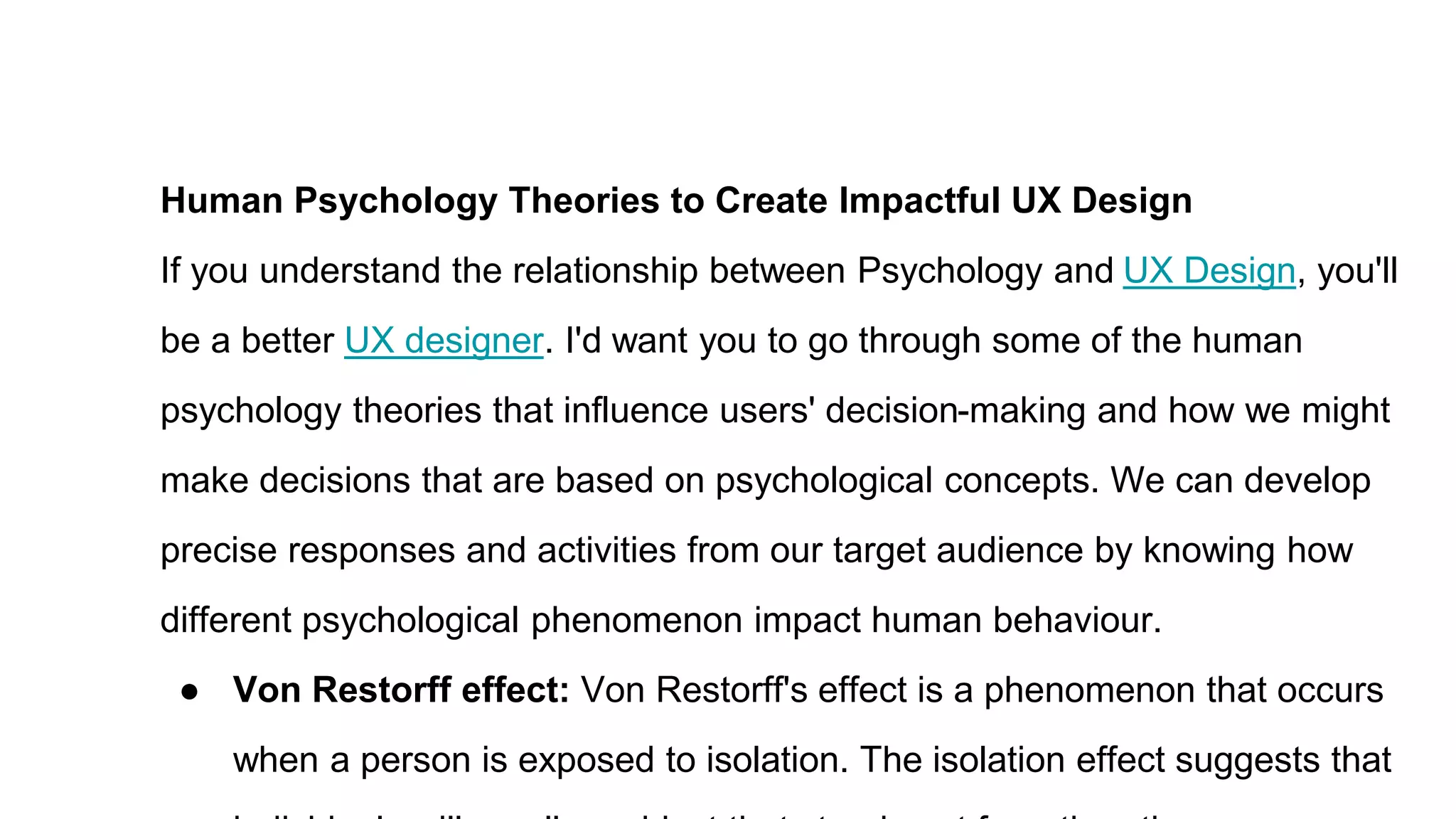 Human Psychology Theories to Create Impactful UX Design
If you understand the relationship between Psychology and UX Design, you'll
be a better UX designer. I'd want you to go through some of the human
psychology theories that influence users' decision-making and how we might
make decisions that are based on psychological concepts. We can develop
precise responses and activities from our target audience by knowing how
different psychological phenomenon impact human behaviour.
● Von Restorff effect: Von Restorff's effect is a phenomenon that occurs
when a person is exposed to isolation. The isolation effect suggests that
 