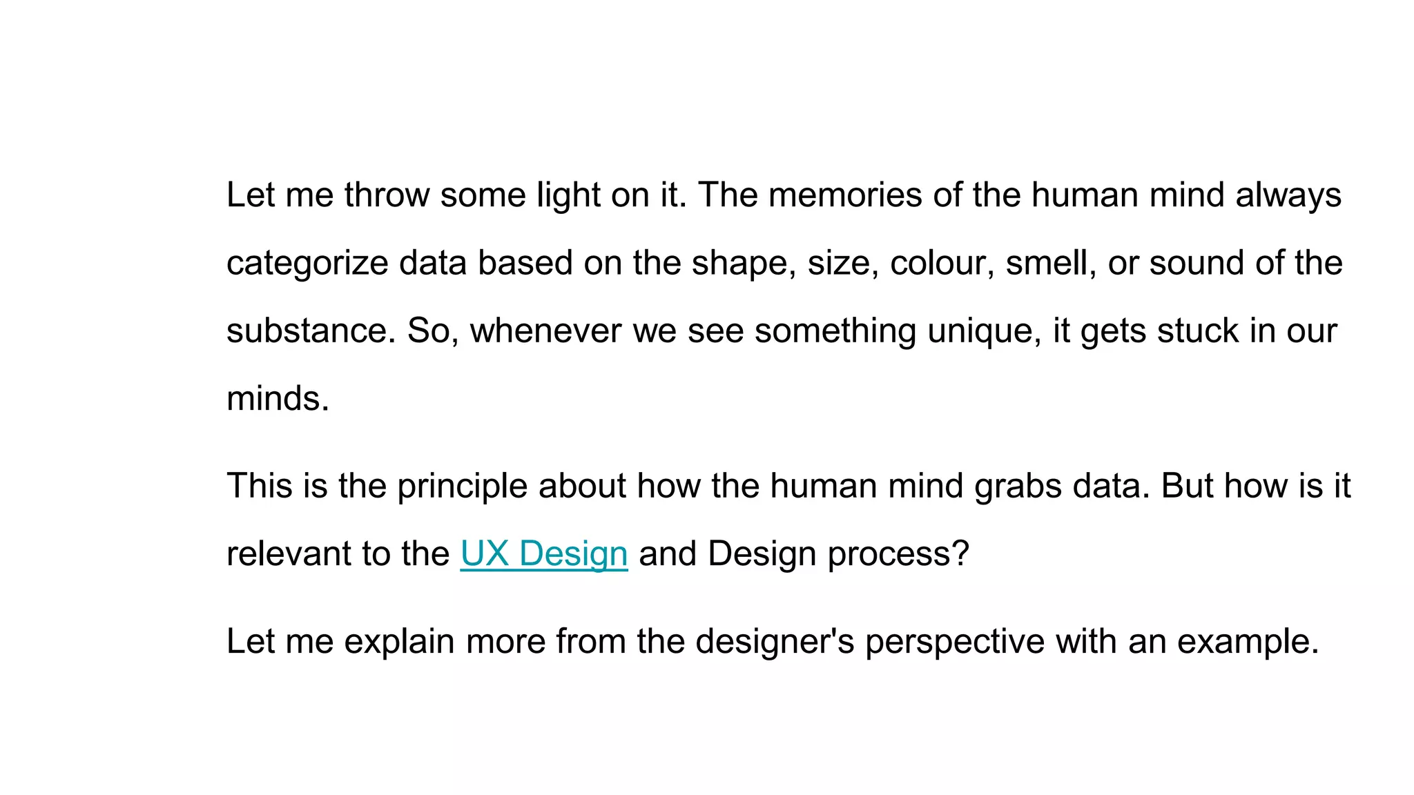 Let me throw some light on it. The memories of the human mind always
categorize data based on the shape, size, colour, smell, or sound of the
substance. So, whenever we see something unique, it gets stuck in our
minds.
This is the principle about how the human mind grabs data. But how is it
relevant to the UX Design and Design process?
Let me explain more from the designer's perspective with an example.
 