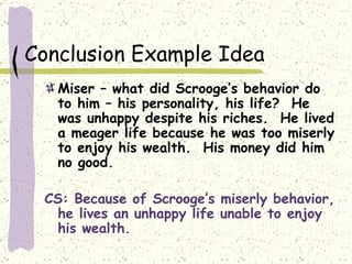 Conclusion Example Idea Miser – what did Scrooge’s behavior do to him – his personality, his life?  He was unhappy despite his riches.  He lived a meager life because he was too miserly to enjoy his wealth.  His money did him no good. CS: Because of Scrooge’s miserly behavior, he lives an unhappy life unable to enjoy his wealth. 